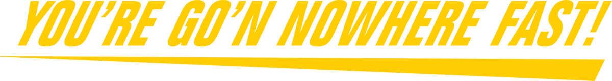 You're go'n nowhere fast!